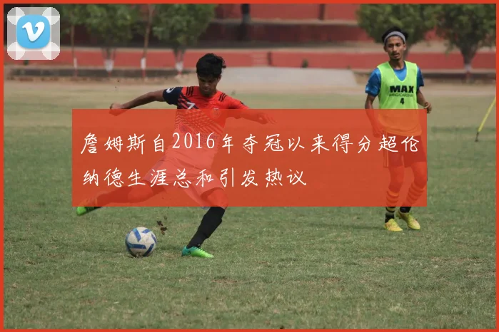 詹姆斯自2016年夺冠以来得分超伦纳德生涯总和引发热议