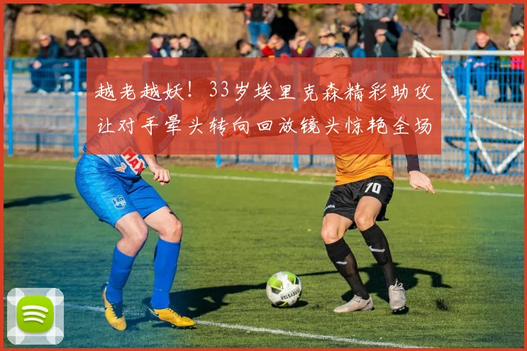 越老越妖！33岁埃里克森精彩助攻让对手晕头转向回放镜头惊艳全场
