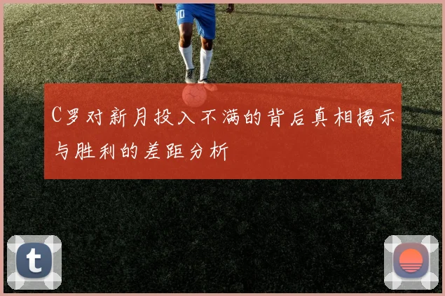 C罗对新月投入不满的背后真相揭示与胜利的差距分析