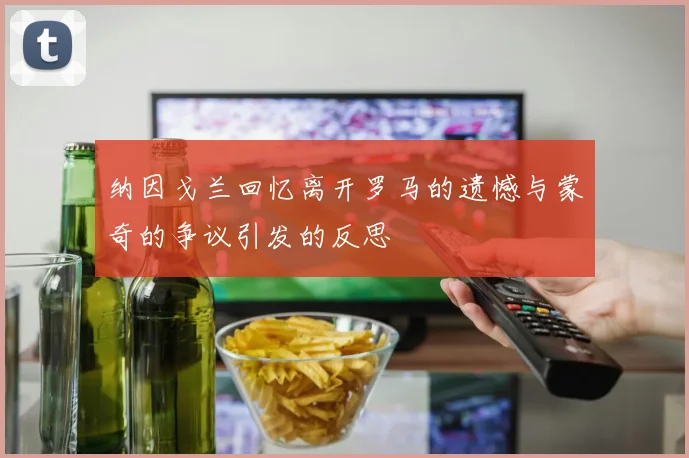 纳因戈兰回忆离开罗马的遗憾与蒙奇的争议引发的反思