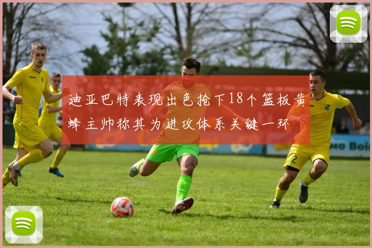迪亚巴特表现出色抢下18个篮板黄蜂主帅称其为进攻体系关键一环