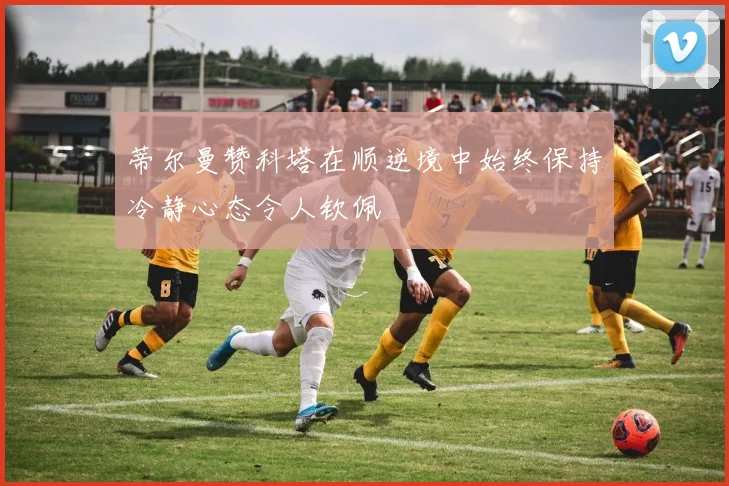 蒂尔曼赞科塔在顺逆境中始终保持冷静心态令人钦佩