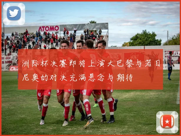 洲际杯决赛即将上演大巴黎与若日尼奥的对决充满悬念与期待