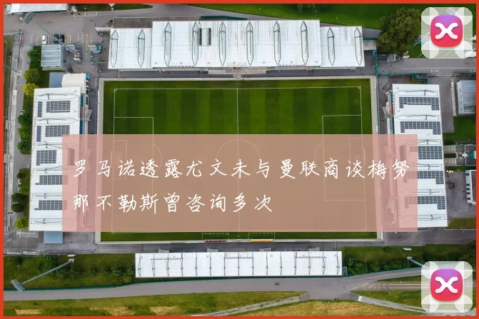 罗马诺透露尤文未与曼联商谈梅努那不勒斯曾咨询多次
