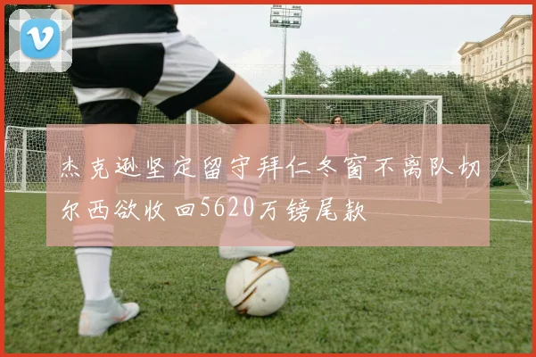 杰克逊坚定留守拜仁冬窗不离队切尔西欲收回5620万镑尾款