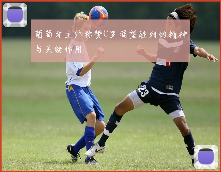 葡萄牙主帅称赞C罗渴望胜利的精神与关键作用