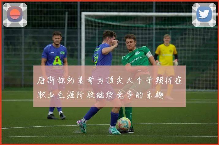 唐斯称约基奇为顶尖大个子期待在职业生涯阶段继续竞争的乐趣