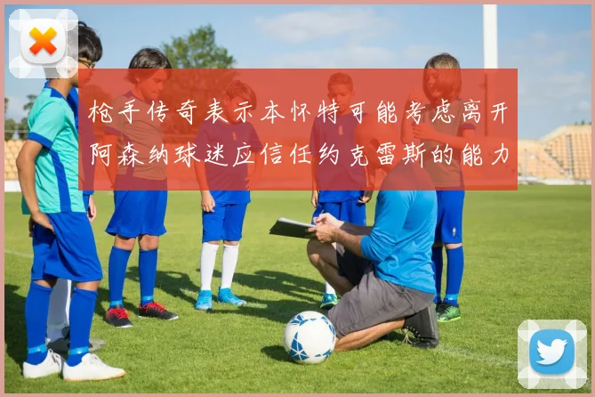 枪手传奇表示本怀特可能考虑离开阿森纳球迷应信任约克雷斯的能力