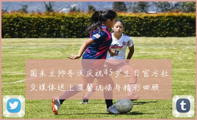 国米主帅齐沃庆祝45岁生日官方社交媒体送上温馨祝福与精彩回顾