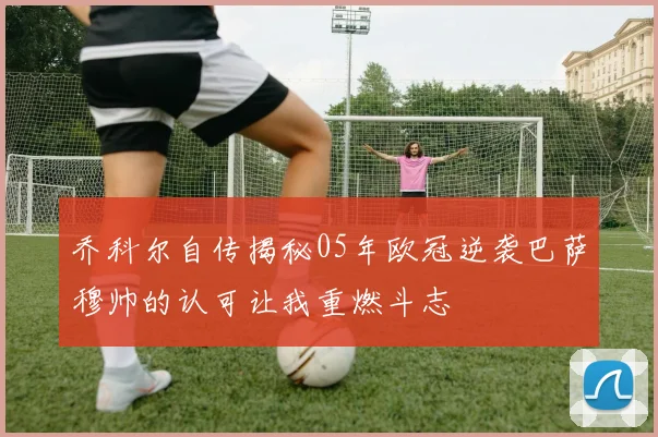 乔科尔自传揭秘05年欧冠逆袭巴萨穆帅的认可让我重燃斗志