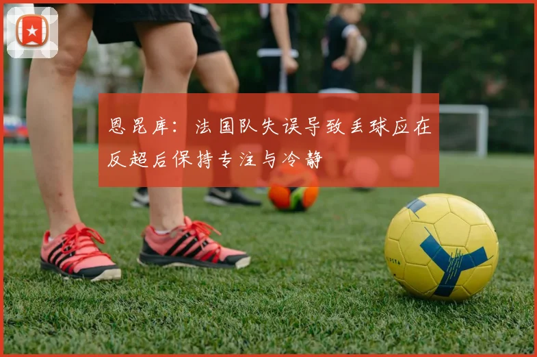 恩昆库：法国队失误导致丢球应在反超后保持专注与冷静
