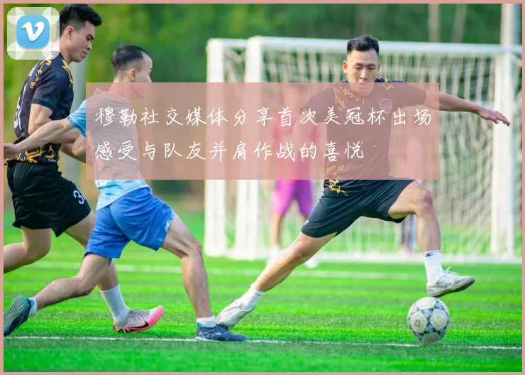 穆勒社交媒体分享首次美冠杯出场感受与队友并肩作战的喜悦