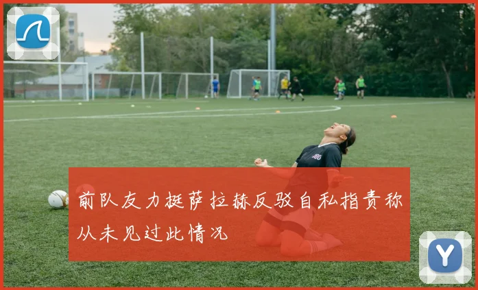 前队友力挺萨拉赫反驳自私指责称从未见过此情况